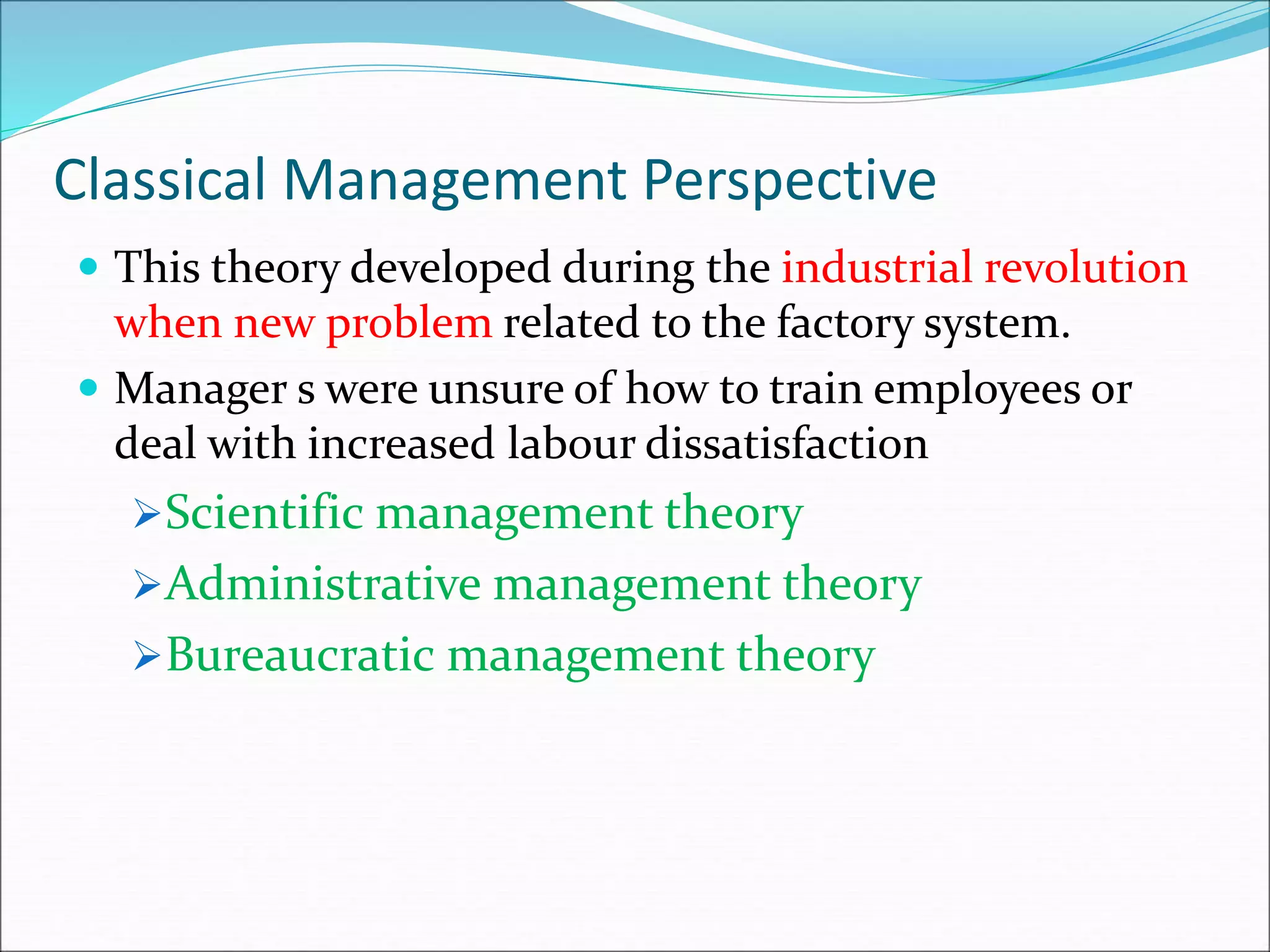 Classical Management Perspective
 This theory developed during the industrial revolution
when new problem related to the factory system.
 Manager s were unsure of how to train employees or
deal with increased labour dissatisfaction
Scientific management theory
Administrative management theory
Bureaucratic management theory
 