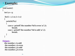 20
 Example:
void main()
{
int i,n = 5;
for(i = 1; i<n; i= i+1)
{
switch(i%2)
{
case 0 : printf("the number %d is even n",i);
break;
case 1 : printf("the number %d is odd n",i);
break;
}
}
Output :
the number 1 is odd
the number 2 is even
the number 3 is odd
the number 4 is even
 