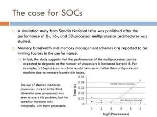 The case for SOCs
 A simulation study from Sandia National Labs was published after the
performance of 8-, 16-, and 32-processor multiprocessor architectures was
studied.
 Memory bandwidth and memory management schemes are reported to be
limiting factors in the performance.
 In fact, the study suggests that the performance of the multiprocessors can be
expected to degrade as the number of processors is increased beyond 8. For
example, a 16-processor machine would behave no better than a 2-processor
machine due to memory bandwidth issues.
The use of stacked memories
(memories stacked in the third
dimension over processors) was
seen to avert this problem, but the
speedup increases only
marginally with more processors.
 