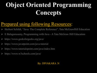 Object Oriented Programming
Concepts
Prepared using following Resources:
 Herbert Schildt, “Java: The Complete Reference”, Tata McGrawHill Education
 E Balagurusamy, Programming with Java - A Tata McGraw Hill Education
 https://www.geeksforgeeks.org/java/
 https://www.javatpoint.com/java-tutorial
 https://www.tutorialspoint.com/java/index.htm
 https://www.w3schools.com/java/
By: DIVAKARA .N
 