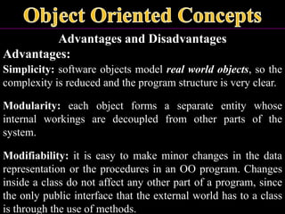 Advantages and Disadvantages
Advantages:
Simplicity: software objects model real world objects, so the
complexity is reduced and the program structure is very clear.
Modularity: each object forms a separate entity whose
internal workings are decoupled from other parts of the
system.
Modifiability: it is easy to make minor changes in the data
representation or the procedures in an OO program. Changes
inside a class do not affect any other part of a program, since
the only public interface that the external world has to a class
is through the use of methods.
 