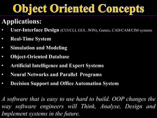 Applications:
• User-Interface Design (CUI/CLI, GUI...WIN), Games, CAD/CAM/CIM systems
• Real-Time System
• Simulation and Modeling
• Object-Oriented Database
• Artificial Intelligence and Expert Systems
• Neural Networks and Parallel Programs
• Decision Support and Office Automation System
A software that is easy to use hard to build. OOP changes the
way software engineers will Think, Analyse, Design and
Implement systems in the future.
 