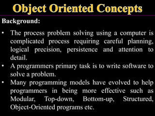 Background:
• The process problem solving using a computer is
complicated process requiring careful planning,
logical precision, persistence and attention to
detail.
• A programmers primary task is to write software to
solve a problem.
• Many programming models have evolved to help
programmers in being more effective such as
Modular, Top-down, Bottom-up, Structured,
Object-Oriented programs etc.
 