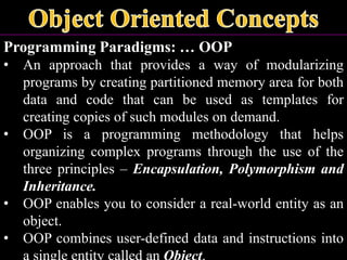 Programming Paradigms: … OOP
• An approach that provides a way of modularizing
programs by creating partitioned memory area for both
data and code that can be used as templates for
creating copies of such modules on demand.
• OOP is a programming methodology that helps
organizing complex programs through the use of the
three principles – Encapsulation, Polymorphism and
Inheritance.
• OOP enables you to consider a real-world entity as an
object.
• OOP combines user-defined data and instructions into
 