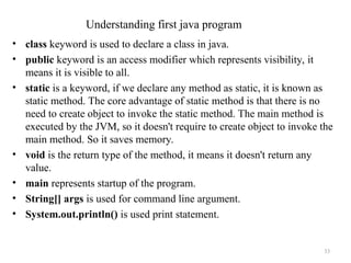 • class keyword is used to declare a class in java.
• public keyword is an access modifier which represents visibility, it
means it is visible to all.
• static is a keyword, if we declare any method as static, it is known as
static method. The core advantage of static method is that there is no
need to create object to invoke the static method. The main method is
executed by the JVM, so it doesn't require to create object to invoke the
main method. So it saves memory.
• void is the return type of the method, it means it doesn't return any
value.
• main represents startup of the program.
• String[] args is used for command line argument.
• System.out.println() is used print statement.
33
Understanding first java program
 