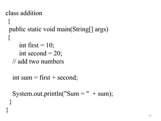 45
class addition
{
public static void main(String[] args)
{
int first = 10;
int second = 20;
// add two numbers
int sum = first + second;
System.out.println("Sum = " + sum);
}
}
 