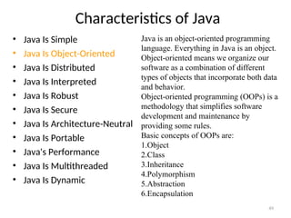 Characteristics of Java
• Java Is Simple
• Java Is Object-Oriented
• Java Is Distributed
• Java Is Interpreted
• Java Is Robust
• Java Is Secure
• Java Is Architecture-Neutral
• Java Is Portable
• Java's Performance
• Java Is Multithreaded
• Java Is Dynamic
49
Java is an object-oriented programming
language. Everything in Java is an object.
Object-oriented means we organize our
software as a combination of different
types of objects that incorporate both data
and behavior.
Object-oriented programming (OOPs) is a
methodology that simplifies software
development and maintenance by
providing some rules.
Basic concepts of OOPs are:
1.Object
2.Class
3.Inheritance
4.Polymorphism
5.Abstraction
6.Encapsulation
 
