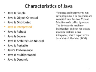 Characteristics of Java
• Java Is Simple
• Java Is Object-Oriented
• Java Is Distributed
• Java Is Interpreted
• Java Is Robust
• Java Is Secure
• Java Is Architecture-Neutral
• Java Is Portable
• Java's Performance
• Java Is Multithreaded
• Java Is Dynamic
51
You need an interpreter to run
Java programs. The programs are
compiled into the Java Virtual
Machine code called bytecode.
The bytecode is machine-
independent and can run on any
machine that has a Java
interpreter, which is part of the
Java Virtual Machine (JVM).
 