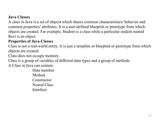 60
Java Classes
A class in Java is a set of objects which shares common characteristics/ behavior and
common properties/ attributes. It is a user-defined blueprint or prototype from which
objects are created. For example, Student is a class while a particular student named
Ravi is an object.
Properties of Java Classes
Class is not a real-world entity. It is just a template or blueprint or prototype from which
objects are created.
Class does not occupy memory.
Class is a group of variables of different data types and a group of methods.
A Class in Java can contain:
Data member
Method
Constructor
Nested Class
Interface
 