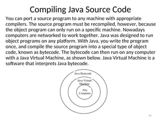 Compiling Java Source Code
You can port a source program to any machine with appropriate
compilers. The source program must be recompiled, however, because
the object program can only run on a specific machine. Nowadays
computers are networked to work together. Java was designed to run
object programs on any platform. With Java, you write the program
once, and compile the source program into a special type of object
code, known as bytecode. The bytecode can then run on any computer
with a Java Virtual Machine, as shown below. Java Virtual Machine is a
software that interprets Java bytecode.
80
Java Bytecode
Java Virtual
Machine
Any
Computer
 