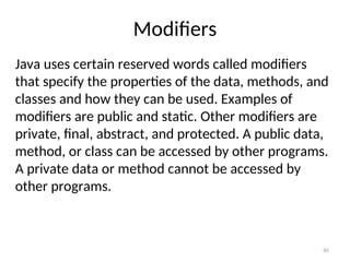 Modifiers
Java uses certain reserved words called modifiers
that specify the properties of the data, methods, and
classes and how they can be used. Examples of
modifiers are public and static. Other modifiers are
private, final, abstract, and protected. A public data,
method, or class can be accessed by other programs.
A private data or method cannot be accessed by
other programs.
86
 