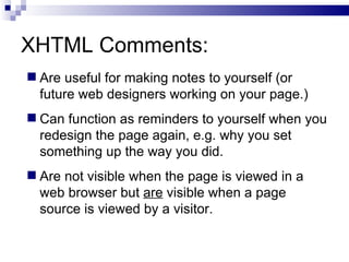 XHTML Comments: Are useful for making notes to yourself (or future web designers working on your page.) Can function as reminders to yourself when you redesign the page again, e.g. why you set something up the way you did.  Are not visible when the page is viewed in a web browser but  are  visible when a page source is viewed by a visitor. 