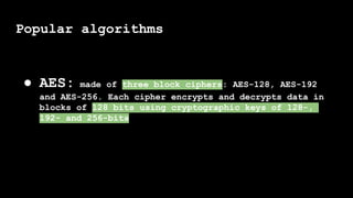 Popular algorithms
● AES: made of three block ciphers: AES-128, AES-192
and AES-256. Each cipher encrypts and decrypts data in
blocks of 128 bits using cryptographic keys of 128-,
192- and 256-bits
 