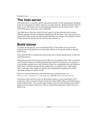 Building the Code
[ 72 ]
The host server
The build server is usually a pretty important machine for the organization. Building
software is processor as well as memory and disk intensive. Builds shouldn't take too
long, so you will need a server with good specifications for the build server—with
lots of disk space, processor cores, and RAM.
The build server also has a kind of social aspect: it is here that the code of many
different people and roles integrates properly for the first time. This aspect grows in
importance if the servers are fast enough. Machines are cheaper than people, so don't
let this particular machine be the area you save money on.
Build slaves
To reduce build queues, you can add build slaves. The master server will send
builds to the slaves based on a round-robin scheme or tie specific builds to specific
build slaves.
The reason for this is usually that some builds have certain requirements on the host
operating system.
Build slaves can be used to increase the efficiency of parallel builds. They can also be
used to build software on different operating systems. For instance, you can have a
Linux Jenkins master server and Windows slaves for components that use Windows
build tools. To build software for the Apple Mac, it's useful to have a Mac build
slave, especially since Apple has quirky rules regarding the deployment of their
operating system on virtual servers.
There are several methods to add build slaves to a Jenkins master; see
https://wiki.jenkins-ci.org/display/JENKINS/Distributed+builds.
In essence, there must be a way for the Jenkins master to issue commands to the
build slave. This command channel can be the classic SSH method, and Jenkins has a
built-in SSH facility. You can also start a Jenkins slave by downloading a Java JNLP
client from the master to the slave. This is useful if the build slave doesn't have an
SSH server.
 