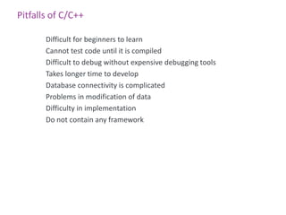 Pitfalls of C/C++

       Difficult for beginners to learn
       Cannot test code until it is compiled
       Difficult to debug without expensive debugging tools
       Takes longer time to develop
       Database connectivity is complicated
       Problems in modification of data
       Difficulty in implementation
       Do not contain any framework
 