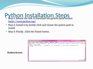 Python Installation Steps
 Step-1: Browse the link to download the python latest version
https://www.python.org/
 Step-2: Install it by double click and choose the system path to
install
 Step-3: Finally , Click the Finish button .
Python Screen
 