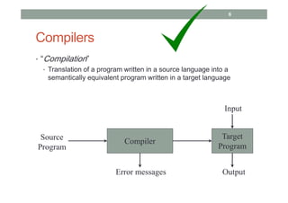 Compilers
• “Compilation”
• Translation of a program written in a source language into a
semantically equivalent program written in a target language
Compiler
Error messages
Source
Program
Target
Program
Input
Output
6
 