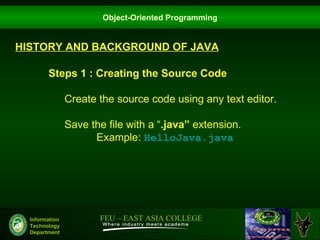 Object-Oriented Programming


HISTORY AND BACKGROUND OF JAVA

        Steps 1 : Creating the Source Code

                Create the source code using any text editor.

                Save the file with a “.java” extension.
                      Example: HelloJava.java




  Information          FEU – EAST ASIA COLLEGE
  Technology
  Department
 