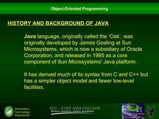 Object-Oriented Programming


HISTORY AND BACKGROUND OF JAVA

        Java language, originally called the ‘Oak’, was
        originally developed by James Gosling at Sun
        Microsystems, which is now a subsidiary of Oracle
        Corporation, and released in 1995 as a core
        component of Sun Microsystems' Java platform.

        It has derived much of its syntax from C and C++ but
        has a simpler object model and fewer low-level
        facilities.


  Information     FEU – EAST ASIA COLLEGE
  Technology
  Department
 