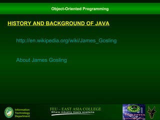 Object-Oriented Programming


HISTORY AND BACKGROUND OF JAVA


  http://en.wikipedia.org/wiki/James_Gosling


  About James Gosling




  Information   FEU – EAST ASIA COLLEGE
  Technology
  Department
 