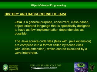 Object-Oriented Programming


HISTORY AND BACKGROUND OF JAVA

        Java is a general-purpose, concurrent, class-based,
        object-oriented language that is specifically designed
        to have as few implementation dependencies as
        possible.

        The Java source code files (files with .java extension)
        are compiled into a format called bytecode (files
        with .class extension), which can be executed by a
        Java interpreter.


  Information      FEU – EAST ASIA COLLEGE
  Technology
  Department
 