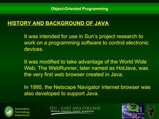 Object-Oriented Programming


HISTORY AND BACKGROUND OF JAVA

        It was intended for use in Sun’s project research to
        work on a programming software to control electronic
        devices.

        It was modified to take advantage of the World Wide
        Web. The WebRunner, later named as HotJava, was
        the very first web browser created in Java.

        In 1995, the Netscape Navigator internet browser was
        also developed to support Java.

  Information     FEU – EAST ASIA COLLEGE
  Technology
  Department
 