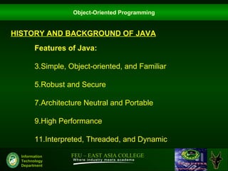 Object-Oriented Programming


HISTORY AND BACKGROUND OF JAVA
        Features of Java:

        3.Simple, Object-oriented, and Familiar

        5.Robust and Secure

        7.Architecture Neutral and Portable

        9.High Performance

        11.Interpreted, Threaded, and Dynamic

  Information     FEU – EAST ASIA COLLEGE
  Technology
  Department
 