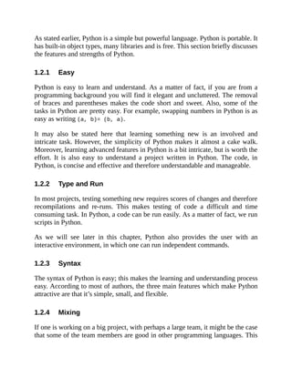 1.2.1
1.2.2
1.2.3
1.2.4
As stated earlier, Python is a simple but powerful language. Python is portable. It
has built-in object types, many libraries and is free. This section briefly discusses
the features and strengths of Python.
Easy
Python is easy to learn and understand. As a matter of fact, if you are from a
programming background you will find it elegant and uncluttered. The removal
of braces and parentheses makes the code short and sweet. Also, some of the
tasks in Python are pretty easy. For example, swapping numbers in Python is as
easy as writing (a, b)= (b, a).
It may also be stated here that learning something new is an involved and
intricate task. However, the simplicity of Python makes it almost a cake walk.
Moreover, learning advanced features in Python is a bit intricate, but is worth the
effort. It is also easy to understand a project written in Python. The code, in
Python, is concise and effective and therefore understandable and manageable.
Type and Run
In most projects, testing something new requires scores of changes and therefore
recompilations and re-runs. This makes testing of code a difficult and time
consuming task. In Python, a code can be run easily. As a matter of fact, we run
scripts in Python.
As we will see later in this chapter, Python also provides the user with an
interactive environment, in which one can run independent commands.
Syntax
The syntax of Python is easy; this makes the learning and understanding process
easy. According to most of authors, the three main features which make Python
attractive are that it’s simple, small, and flexible.
Mixing
If one is working on a big project, with perhaps a large team, it might be the case
that some of the team members are good in other programming languages. This
 