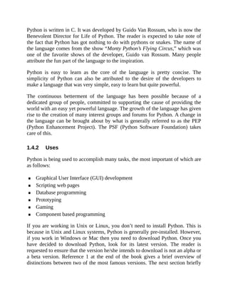 1.4.2
Python is written in C. It was developed by Guido Van Rossum, who is now the
Benevolent Director for Life of Python. The reader is expected to take note of
the fact that Python has got nothing to do with pythons or snakes. The name of
the language comes from the show “Monty Python’s Flying Circus,” which was
one of the favorite shows of the developer, Guido van Rossum. Many people
attribute the fun part of the language to the inspiration.
Python is easy to learn as the core of the language is pretty concise. The
simplicity of Python can also be attributed to the desire of the developers to
make a language that was very simple, easy to learn but quite powerful.
The continuous betterment of the language has been possible because of a
dedicated group of people, committed to supporting the cause of providing the
world with an easy yet powerful language. The growth of the language has given
rise to the creation of many interest groups and forums for Python. A change in
the language can be brought about by what is generally referred to as the PEP
(Python Enhancement Project). The PSF (Python Software Foundation) takes
care of this.
Uses
Python is being used to accomplish many tasks, the most important of which are
as follows:
Graphical User Interface (GUI) development
Scripting web pages
Database programming
Prototyping
Gaming
Component based programming
If you are working in Unix or Linux, you don’t need to install Python. This is
because in Unix and Linux systems, Python is generally pre-installed. However,
if you work in Windows or Mac then you need to download Python. Once you
have decided to download Python, look for its latest version. The reader is
requested to ensure that the version he/she intends to download is not an alpha or
a beta version. Reference 1 at the end of the book gives a brief overview of
distinctions between two of the most famous versions. The next section briefly
 