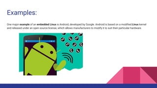 Examples:
One major example of an embedded Linux is Android, developed by Google. Android is based on a modified Linux kernel
and released under an open source license, which allows manufacturers to modify it to suit their particular hardware.
 