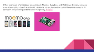 Other examples of embedded Linux include Maemo, BusyBox, and Mobilinux. Debian, an open-
source operating system which uses the Linux kernel, is used on the embedded Raspberry Pi
device in an operating system called Raspberry. Source
 