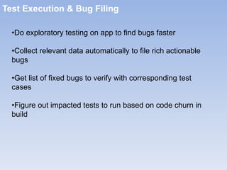 Test Execution & Bug Filing • Do exploratory testing on app to find bugs faster  • Collect relevant data automatically to file rich actionable bugs  • Get list of fixed bugs to verify with corresponding test cases  • Figure out impacted tests to run based on code churn in build  
