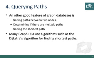 4. Querying Paths
• An other good feature of graph databases is
– finding paths between two nodes.
– Determining if there are multiple paths
– finding the shortest path
• Many Graph DBs use algorithms such as the
Dijkstra’s algorithm for finding shortest paths.
31
 