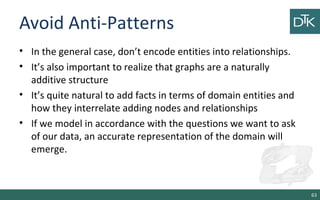 Avoid Anti-Patterns
• In the general case, don’t encode entities into relationships.
• It’s also important to realize that graphs are a naturally
additive structure
• It’s quite natural to add facts in terms of domain entities and
how they interrelate adding nodes and relationships
• If we model in accordance with the questions we want to ask
of our data, an accurate representation of the domain will
emerge.
63
 