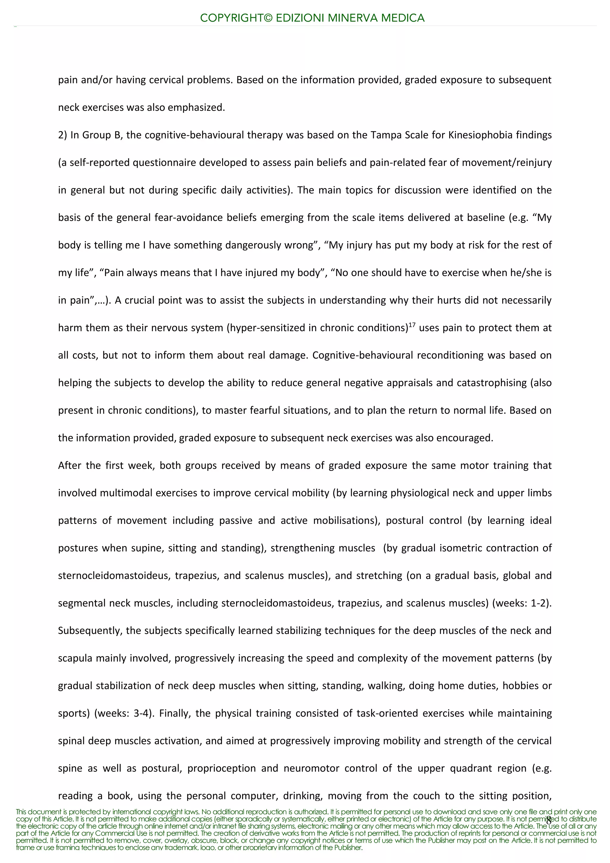 8
pain and/or having cervical problems. Based on the information provided, graded exposure to subsequent
neck exercises was also emphasized.
2) In Group B, the cognitive-behavioural therapy was based on the Tampa Scale for Kinesiophobia findings
(a self-reported questionnaire developed to assess pain beliefs and pain-related fear of movement/reinjury
in general but not during specific daily activities). The main topics for discussion were identified on the
basis of the general fear-avoidance beliefs emerging from the scale items delivered at baseline (e.g. “My
body is telling me I have something dangerously wrong”, “My injury has put my body at risk for the rest of
my life”, “Pain always means that I have injured my body”, “No one should have to exercise when he/she is
in pain”,…). A crucial point was to assist the subjects in understanding why their hurts did not necessarily
harm them as their nervous system (hyper-sensitized in chronic conditions)17
uses pain to protect them at
all costs, but not to inform them about real damage. Cognitive-behavioural reconditioning was based on
helping the subjects to develop the ability to reduce general negative appraisals and catastrophising (also
present in chronic conditions), to master fearful situations, and to plan the return to normal life. Based on
the information provided, graded exposure to subsequent neck exercises was also encouraged.
After the first week, both groups received by means of graded exposure the same motor training that
involved multimodal exercises to improve cervical mobility (by learning physiological neck and upper limbs
patterns of movement including passive and active mobilisations), postural control (by learning ideal
postures when supine, sitting and standing), strengthening muscles (by gradual isometric contraction of
sternocleidomastoideus, trapezius, and scalenus muscles), and stretching (on a gradual basis, global and
segmental neck muscles, including sternocleidomastoideus, trapezius, and scalenus muscles) (weeks: 1-2).
Subsequently, the subjects specifically learned stabilizing techniques for the deep muscles of the neck and
scapula mainly involved, progressively increasing the speed and complexity of the movement patterns (by
gradual stabilization of neck deep muscles when sitting, standing, walking, doing home duties, hobbies or
sports) (weeks: 3-4). Finally, the physical training consisted of task-oriented exercises while maintaining
spinal deep muscles activation, and aimed at progressively improving mobility and strength of the cervical
spine as well as postural, proprioception and neuromotor control of the upper quadrant region (e.g.
reading a book, using the personal computer, drinking, moving from the couch to the sitting position,
COPYRIGHT© EDIZIONI MINERVA MEDICA
This document is protected by international copyright laws. No additional reproduction is authorized. It is permitted for personal use to download and save only one file and print only one
copy of this Article. It is not permitted to make additional copies (either sporadically or systematically, either printed or electronic) of the Article for any purpose. It is not permitted to distribute
the electronic copy of the article through online internet and/or intranet file sharing systems, electronic mailing or any other means which may allow access to the Article. The use of all or any
part of the Article for any Commercial Use is not permitted. The creation of derivative works from the Article is not permitted. The production of reprints for personal or commercial use is not
permitted. It is not permitted to remove, cover, overlay, obscure, block, or change any copyright notices or terms of use which the Publisher may post on the Article. It is not permitted to
frame oruse framing techniques to encloseany trademark, logo, or otherproprietary information of the Publisher.
 