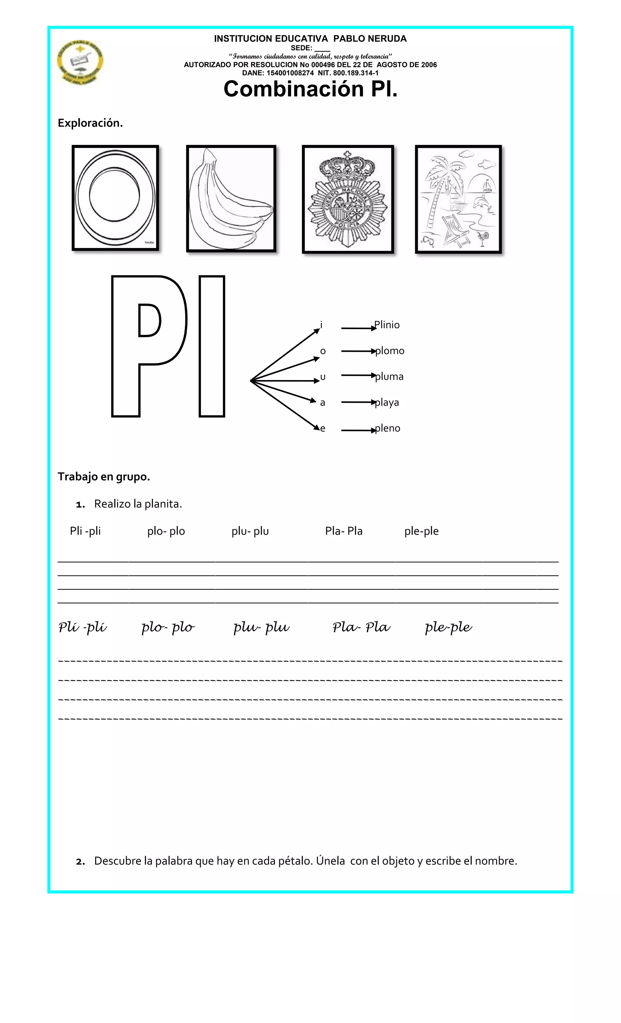 INSTITUCION EDUCATIVA PABLO NERUDA
                                                        SEDE: ____
                                      “Formamos ciudadanos con calidad, respeto y tolerancia”
                            AUTORIZADO POR RESOLUCION No 000496 DEL 22 DE AGOSTO DE 2006
                                          DANE: 154001008274 NIT. 800.189.314-1

                                      Combinación Pl.
Exploración.




                                                              i              Plinio

                                                              o              plomo

                                                              u              pluma

                                                              a              playa

                                                              e              pleno



Trabajo en grupo.

   1. Realizo la planita.

  Pli -pli       plo- plo               plu- plu                  Pla- Pla            ple-ple

____________________________________________________________________________________________
____________________________________________________________________________________________
____________________________________________________________________________________________
____________________________________________________________________________________________

Pli -pli        plo- plo                plu- plu                   Pla- Pla               ple-ple

___________________________________________________________________________________
___________________________________________________________________________________
___________________________________________________________________________________
___________________________________________________________________________________




   2. Descubre la palabra que hay en cada pétalo. Únela con el objeto y escribe el nombre.
 