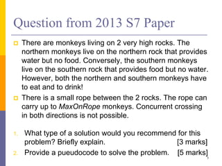 Question from 2013 S7 Paper
 There are monkeys living on 2 very high rocks. The
northern monkeys live on the northern rock that provides
water but no food. Conversely, the southern monkeys
live on the southern rock that provides food but no water.
However, both the northern and southern monkeys have
to eat and to drink!
 There is a small rope between the 2 rocks. The rope can
carry up to MaxOnRope monkeys. Concurrent crossing
in both directions is not possible.
1. What type of a solution would you recommend for this
problem? Briefly explain. [3 marks]
2. Provide a pueudocode to solve the problem. [5 marks]
5
 