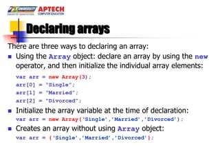 Declaring arrays
There are three ways to declaring an array:
 Using the Array object: declare an array by using the new
  operator, and then initialize the individual array elements:
    var arr = new Array(3);
    arr[0] = “Single”;
    arr[1] = “Married”;
    arr[2] = “Divorced”;
   Initialize the array variable at the time of declaration:
    var arr = new Array(„Single‟,‟Married‟,‟Divorced‟);
   Creates an array without using Array object:
    var arr = {„Single‟,‟Married‟,‟Divorced‟};
 