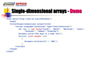 Single-dimensional arrays - Demo
<html xmlns="http://www.w3.org/1999/xhtml">
   <head>
   <title>Single-dimensional array</title>
         <script language="javascript" type="text/javascript">
            var arr = new Array("Lundi", "Mardi", "Mercredi", "Jeudi",
                  "Vendredi", "Samedi","Dimanche");
            document.write("The days in a week <br>");
            for(i=0; i<arr.length; i++)
               {
                  document.write(arr[i] + '<BR>');
               }
         </script>
   </head>
</html>
 
