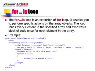 for … in Loop
   The for…in loop is an extension of for loop. It enables you
    to perform specific actions on the array objects. The loop
    reads every element in the specified array and executes a
    block of code once for each element in the array.
   Example:
<html xmlns="http://www.w3.org/1999/xhtml">
    <head>
    <title>Using method in array</title>
           <script language="javascript" type="text/javascript">
              var arr = new Array("Lundi", "Mardi", "Mercredi", "Jeudi", "Vendredi",
           "Samedi","Dimanche");
              document.write('THE DAYS IN A WEEK: <BR>');
              for(var i in arr)
              {
                     document.write(arr[i] + '<br>');
              }
           </script>
    </head>
</html>
 