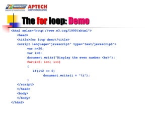 The for loop: Demo
<html xmlns="http://www.w3.org/1999/xhtml">
   <head>
   <title>for loop demo</title>
   <script language="javascript" type="text/javascript">
         var n=20;
         var i=0;
         document.write("Display the even number <br>");
         for(i=0; i<n; i++)
         {
            if(i%2 == 0)
                  document.write(i + "t");
         }
   </script>
   </head>
   <body>
   </body>
</html>
 