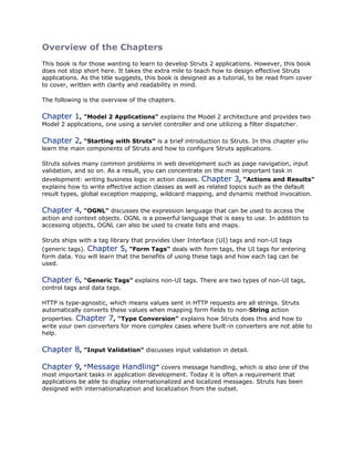 Overview of the Chapters
This book is for those wanting to learn to develop Struts 2 applications. However, this book
does not stop short here. It takes the extra mile to teach how to design effective Struts
applications. As the title suggests, this book is designed as a tutorial, to be read from cover
to cover, written with clarity and readability in mind.
The following is the overview of the chapters.
Chapter 1, "Model 2 Applications" explains the Model 2 architecture and provides two
Model 2 applications, one using a servlet controller and one utilizing a filter dispatcher.
Chapter 2, "Starting with Struts" is a brief introduction to Struts. In this chapter you
learn the main components of Struts and how to configure Struts applications.
Struts solves many common problems in web development such as page navigation, input
validation, and so on. As a result, you can concentrate on the most important task in
development: writing business logic in action classes. Chapter 3, "Actions and Results"
explains how to write effective action classes as well as related topics such as the default
result types, global exception mapping, wildcard mapping, and dynamic method invocation.
Chapter 4, "OGNL" discusses the expression language that can be used to access the
action and context objects. OGNL is a powerful language that is easy to use. In addition to
accessing objects, OGNL can also be used to create lists and maps.
Struts ships with a tag library that provides User Interface (UI) tags and non-UI tags
(generic tags). Chapter 5, "Form Tags" deals with form tags, the UI tags for entering
form data. You will learn that the benefits of using these tags and how each tag can be
used.
Chapter 6, "Generic Tags" explains non-UI tags. There are two types of non-UI tags,
control tags and data tags.
HTTP is type-agnostic, which means values sent in HTTP requests are all strings. Struts
automatically converts these values when mapping form fields to non-String action
properties. Chapter 7, "Type Conversion" explains how Struts does this and how to
write your own converters for more complex cases where built-in converters are not able to
help.
Chapter 8, "Input Validation" discusses input validation in detail.
Chapter 9, "Message Handling" covers message handling, which is also one of the
most important tasks in application development. Today it is often a requirement that
applications be able to display internationalized and localized messages. Struts has been
designed with internationalization and localization from the outset.
 