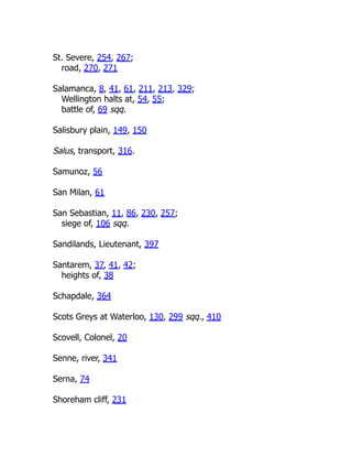 St. Severe, 254, 267;
road, 270, 271
Salamanca, 8, 41, 61, 211, 213, 329;
Wellington halts at, 54, 55;
battle of, 69 sqq.
Salisbury plain, 149, 150
Salus, transport, 316.
Samunoz, 56
San Milan, 61
San Sebastian, 11, 86, 230, 257;
siege of, 106 sqq.
Sandilands, Lieutenant, 397
Santarem, 37, 41, 42;
heights of, 38
Schapdale, 364
Scots Greys at Waterloo, 130, 299 sqq., 410
Scovell, Colonel, 20
Senne, river, 341
Serna, 74
Shoreham cliff, 231
 