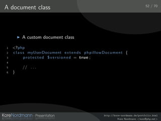 52 / 70
A document class



          A custom document class

1   <?php
2   c l a s s myUserDocument e x t e n d s p h p i l l o w D o c u m e n t {
3           protected $versioned = true ;
4
5         // . . .
6   }




                                                             http://kore-nordmann.de/portfolio.html
                                                                       Kore Nordmann <kore@php.net>
 