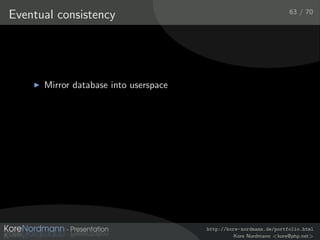 63 / 70
Eventual consistency




      Mirror database into userspace
      Oﬄine usage and synchronization of Browser applications
      Mozilla develops a JavaScript implementation of the
      CouchDB API [Moz09]




                                             http://kore-nordmann.de/portfolio.html
                                                       Kore Nordmann <kore@php.net>
 