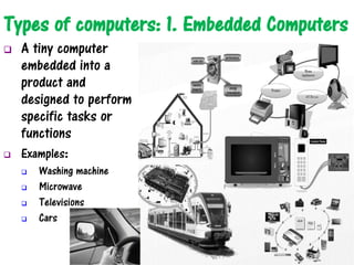 Types of computers: 1. Embedded Computers
 A tiny computer
embedded into a
product and
designed to perform
specific tasks or
functions
 Examples:
 Washing machine
 Microwave
 Televisions
 Cars
 