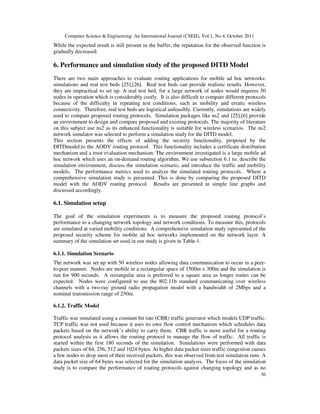 Computer Science  Engineering: An International Journal (CSEIJ), Vol.1, No.4, October 2011
36
While the expected result is still present in the buffer, the reputation for the observed function is
gradually decreased.
6. Performance and simulation study of the proposed DITD Model
There are two main approaches to evaluate routing applications for mobile ad hoc networks:
simulations and real test beds [25],[26]. Real test beds can provide realistic results. However,
they are impractical to set up. A real test bed, for a large network of nodes would requires 50
nodes in operation which is considerably costly. It is also difficult to compare different protocols
because of the difficulty in repeating test conditions, such as mobility and erratic wireless
connectivity. Therefore, real test beds are logistical unfeasibly. Currently, simulations are widely
used to compare proposed routing protocols. Simulation packages like ns2 and [25],[6] provide
an environment to design and compare proposed and existing protocols. The majority of literature
on this subject use ns2 as its enhanced functionality is suitable for wireless scenarios. The ns2
network simulator was selected to perform a simulation study for the DITD model.
This section presents the effects of adding the security functionality, proposed by the
DITDmodel,to the AODV routing protocol. This functionality includes a certificate distribution
mechanism and a trust evaluation mechanism. The environment investigated is a large mobile ad
hoc network which uses an on-demand routing algorithm. We use subsection 6.1 to: describe the
simulation environment, discuss the simulation scenario, and introduce the traffic and mobility
models. The performance metrics used to analyze the simulated routing protocols. Where a
comprehensive simulation study is presented. This is done by comparing the proposed DITD
model with the AODV routing protocol. Results are presented in simple line graphs and
discussed accordingly.
6.1. Simulation setup
The goal of the simulation experiments is to measure the proposed routing protocol’s
performance to a changing network topology and network conditions. To measure this, protocols
are simulated at varied mobility conditions. A comprehensive simulation study ispresented of the
proposed security scheme for mobile ad hoc networks implemented on the network layer. A
summary of the simulation set used in our study is given in Table-1.
6.1.1. Simulation Scenario
The network was set up with 50 wireless nodes allowing data communication to occur in a peer-
to-peer manner. Nodes are mobile in a rectangular space of 1500m x 300m and the simulation is
run for 900 seconds. A rectangular area is preferred to a square area as longer routes can be
expected. Nodes were configured to use the 802.11b standard communicating over wireless
channels with a two-ray ground radio propagation model with a bandwidth of 2Mbps and a
nominal transmission range of 250m.
6.1.2. Traffic Model
Traffic was simulated using a constant bit rate (CBR) traffic generator which models UDP traffic.
TCP traffic was not used because it uses its own flow control mechanism which schedules data
packets based on the network’s ability to carry them. CBR traffic is more useful for a routing
protocol analysis as it allows the routing protocol to manage the flow of traffic. All traffic is
started within the first 180 seconds of the simulation. Simulations were performed with data
packets sizes of 64, 256, 512 and 1024 bytes. At higher data packet sizes traffic congestion causes
a few nodes to drop most of their received packets, this was observed from test simulation runs. A
data packet size of 64 bytes was selected for the simulation analysis. The focus of the simulation
study is to compare the performance of routing protocols against changing topology and as no
 