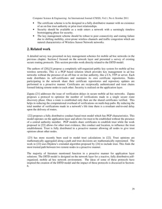 Computer Science & Engineering: An International Journal (CSEIJ), Vol.1, No.4, October 2011
29
• The certificate scheme is to be designed in a fully distributive manner with no existence
of an on-line trust authority or prior trust relationships.
• Security should be available as a node enters a network with a seemingly timeless
bootstrapping phase for security.
• The key management scheme should be robust to poor connectivity and routing failure
due to shifting mobility, error-prone wireless channels and traffic congestion which are
natural characteristics of Wireless Sensor Network networks.
2. Related work
A detailed survey was presented on key management schemes for mobile ad hoc networks in the
previous chapter. Section-2 focused on the network layer and presented a survey of existing
secure routing protocols. This section provides work directly related to the DITD model.
The authors of [20],[3] propose a completely self-organized public key system for mobile ad hoc
wireless networks. This is a PGP based solution which provides key management in ad hoc
networks without the presence of an off-line or on-line authority, like a CA, TTP or server. Each
node distributes its self-certificates and maintains its own certificate repositories. Nodes
participating in the network share their certificate repositories and repository updates are
performed in a proactive manner. Certificates are reciprocally authenticated and trust chains
formed linking remote nodes to each other. Security is realized on the application layer.
Zapata [21] addresses the issue of verification delays in secure mobile ad hoc networks. Zapata
proposes a protocol to optimize the number of verifications made in a single secure route
discovery phase. Once a route is established only then are the shared certificates verified. This
helps in reducing the computational overhead of verifications on multi-hop paths. By reducing the
total number of verifications made in a network’s life time there is a resultant end-to-end delay
upon the delivery of routes.
[22] proposes a fully distributive conduct based trust model which has PGP characteristics. This
model operates on the application layer and allows for trust to be established without the presence
of a central authority member. PGP models share certificates to establish trust while the work
proposed in [22] allows for other trust evidence, like conduct and location, to influence the trust
establishment. Trust is fully distributed in a proactive manner allowing all nodes to give trust
opinions about other nodes.
[23] has more recently been used to model trust calculations in [22]. Trust opinions are
mathematically aggregated along a path and trust decisions are mathematically represented. The
work in [22] uses Dijsktra’s extended algorithm proposed by [24] to include trust. This finds the
most trusted path between two remote nodes in a proactive manner.
The majority of literature mentioned function in a proactive manner for application layer
solutions. The DITD model is designed on the network layer for a reactive, fully distributive,self-
organized, mobile ad hoc network environment. The ideas of some of these protocols have
inspired the creation of the DITD model and the impact of these protocols is discussed in Section-
6.
 