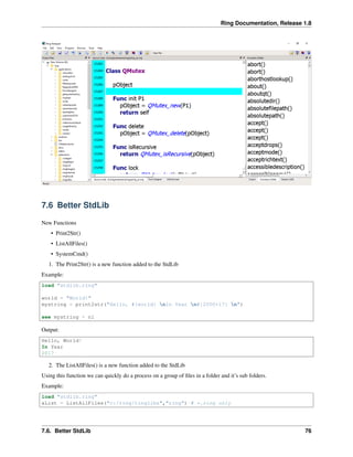 Ring Documentation, Release 1.8
7.6 Better StdLib
New Functions
• Print2Str()
• ListAllFiles()
• SystemCmd()
1. The Print2Str() is a new function added to the StdLib
Example:
load "stdlib.ring"
world = "World!"
mystring = print2str("Hello, #{world} nIn Year n#{2000+17} n")
see mystring + nl
Output:
Hello, World!
In Year
2017
2. The ListAllFiles() is a new function added to the StdLib
Using this function we can quickly do a process on a group of ﬁles in a folder and it’s sub folders.
Example:
load "stdlib.ring"
aList = ListAllFiles("c:/ring/ringlibs","ring") # *.ring only
7.6. Better StdLib 76
 