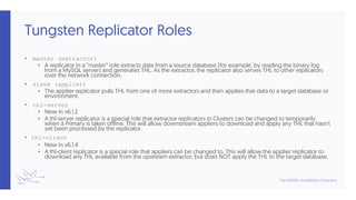 Tungsten Replicator Roles
• master (extractor)
• A replicator in a ”master” role extracts data from a source database (for example, by reading the binary log
from a MySQL server) and generates THL. As the extractor, the replicator also serves THL to other replicators
over the network connection.
• slave (applier)
• The applier replicator pulls THL from one of more extractors and then applies that data to a target database or
environment.
• thl-server
• New in v6.1.2
• A thl-server replicator is a special role that extractor replicators in Clusters can be changed to temporarily
when a Primary is taken offline. This will allow downstream appliers to download and apply any THL that hasn't
yet been processed by the replicator.
• thl-client
• New in v6.1.4
• A thl-client replicator is a special role that appliers can be changed to. This will allow the applier replicator to
download any THL available from the upstream extractor, but does NOT apply the THL to the target database.
 